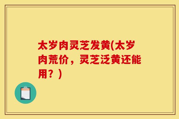 太岁肉灵芝发黄(太岁肉荒价,灵芝泛黄还能用?) 太岁肉灵芝发黄(太岁肉荒价,灵芝泛黄还能用?)