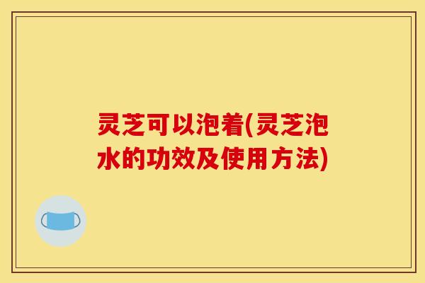 灵芝可以泡着(灵芝泡水的功效及使用方法) 灵芝可以泡着(灵芝泡水的功效及使用方法)