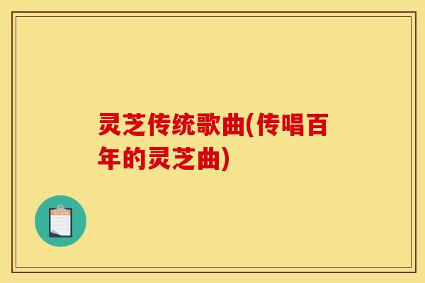 灵芝传统歌曲(传唱百年的灵芝曲) 灵芝传统歌曲(传唱百年的灵芝曲)