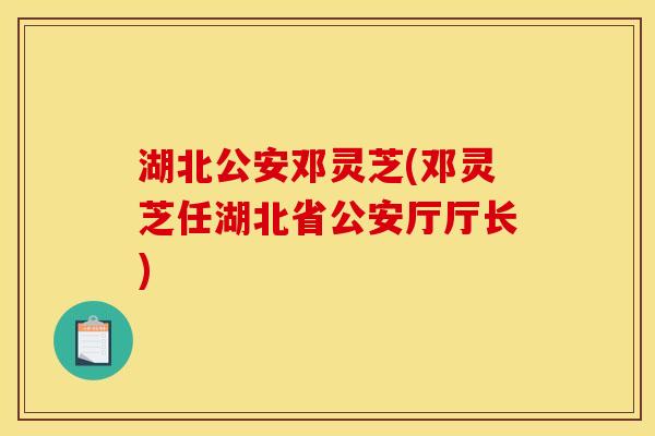 湖北公安邓灵芝(邓灵芝任湖北省公安厅厅长) 湖北公安邓灵芝(邓灵芝任湖北省公安厅厅长)