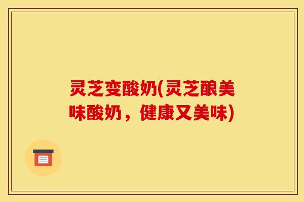 灵芝变酸奶(灵芝酿美味酸奶,健康又美味) 灵芝变酸奶(灵芝酿美味酸奶,健康又美味)