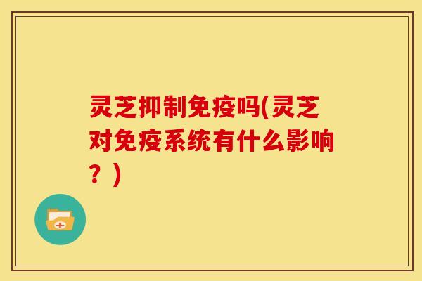 灵芝抑制免疫吗(灵芝对免疫系统有什么影响?) 灵芝抑制免疫吗(灵芝对免疫系统有什么影响?)
