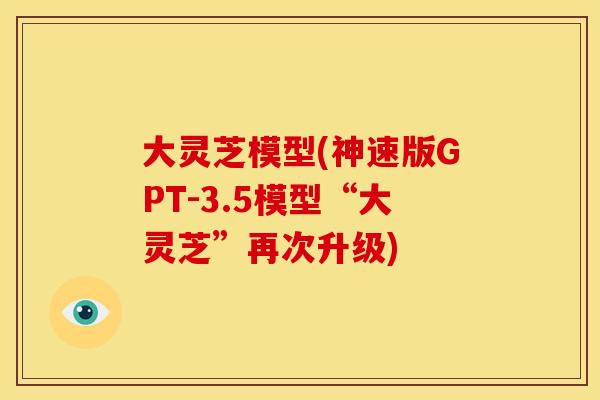 大灵芝模型(神速版GPT-3.5模型“大灵芝”再次升级)