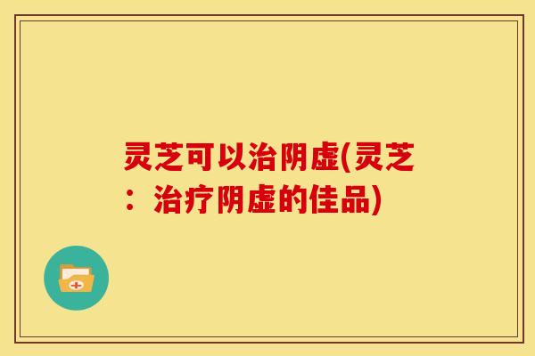 灵芝可以阴虚(灵芝:阴虚的佳品) 灵芝可以阴虚(灵芝:阴虚的佳品)