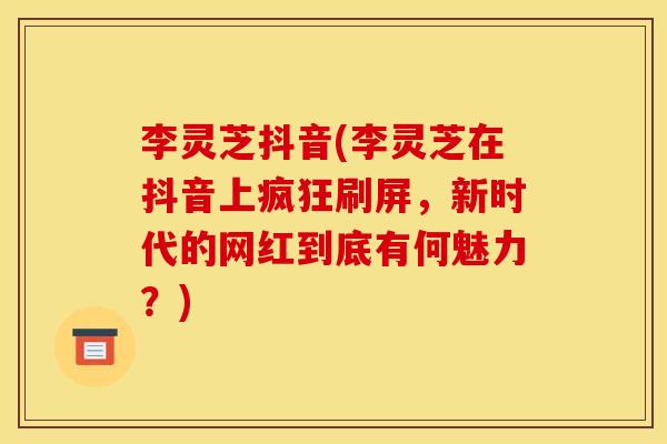 李灵芝抖音(李灵芝在抖音上疯狂刷屏,新时代的网红到底有何魅力?) 李灵芝抖音(李灵芝在抖音上疯狂刷屏,新时代的网红到底有何魅力?)