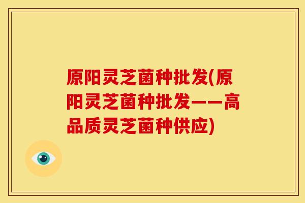 原阳灵芝菌种批发(原阳灵芝菌种批发——高品质灵芝菌种供应) 原阳灵芝菌种批发(原阳灵芝菌种批发——高品质灵芝菌种供应)