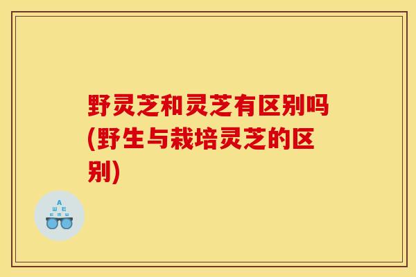 野灵芝和灵芝有区别吗(野生与栽培灵芝的区别)