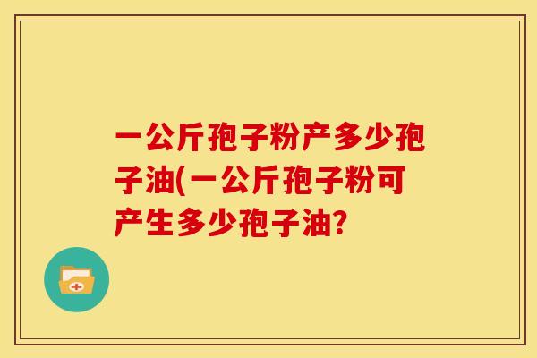 一公斤孢子粉产多少孢子油(一公斤孢子粉可产生多少孢子油? 一公斤孢子粉产多少孢子油(一公斤孢子粉可产生多少孢子油?