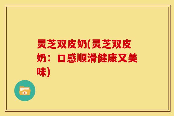 灵芝双皮奶(灵芝双皮奶:口感顺滑健康又美味) 灵芝双皮奶(灵芝双皮奶:口感顺滑健康又美味)