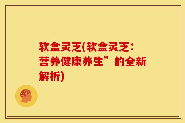 软盒灵芝(软盒灵芝:营养健康养生”的全新解析) 软盒灵芝(软盒灵芝:营养健康养生”的全新解析)
