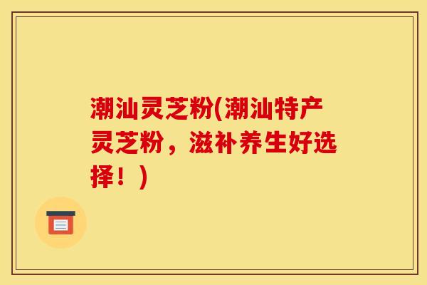 潮汕灵芝粉(潮汕特产灵芝粉,滋补养生好选择!) 潮汕灵芝粉(潮汕特产灵芝粉,滋补养生好选择!)