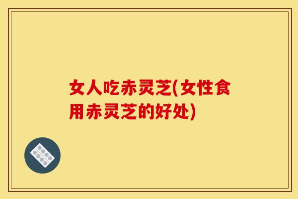女人吃赤灵芝(女性食用赤灵芝的好处) 女人吃赤灵芝(女性食用赤灵芝的好处)