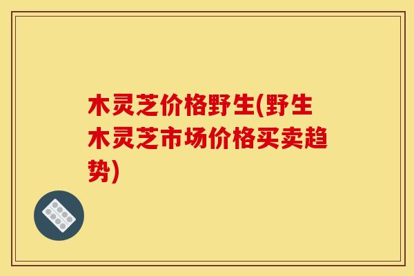 木灵芝价格野生(野生木灵芝市场价格买卖趋势) 木灵芝价格野生(野生木灵芝市场价格买卖趋势)
