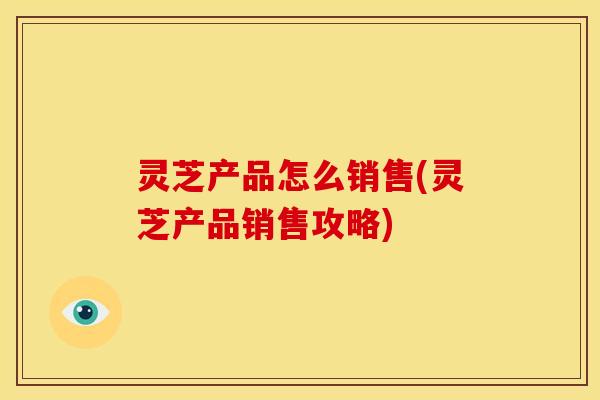 灵芝产品怎么销售(灵芝产品销售攻略) 灵芝产品怎么销售(灵芝产品销售攻略)
