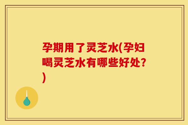 孕期用了灵芝水(孕妇喝灵芝水有哪些好处?) 孕期用了灵芝水(孕妇喝灵芝水有哪些好处?)