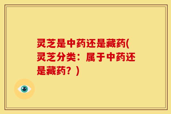 灵芝是还是藏药(灵芝分类:属于还是藏药?) 灵芝是还是藏药(灵芝分类:属于还是藏药?)