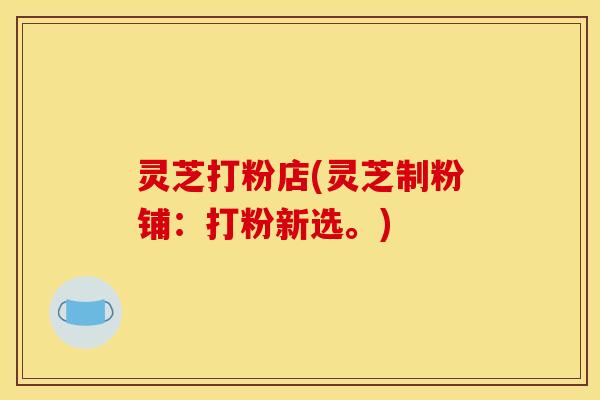 灵芝打粉店(灵芝制粉铺:打粉新选。) 灵芝打粉店(灵芝制粉铺:打粉新选。)