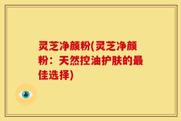 灵芝净颜粉(灵芝净颜粉:天然控油护肤的佳选择) 灵芝净颜粉(灵芝净颜粉:天然控油护肤的佳选择)