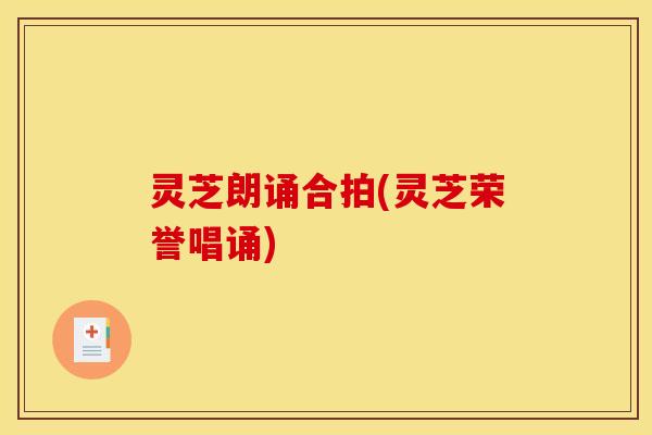 灵芝朗诵合拍(灵芝荣誉唱诵) 灵芝朗诵合拍(灵芝荣誉唱诵)