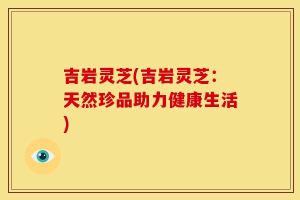 吉岩灵芝(吉岩灵芝：天然珍品助力健康生活)