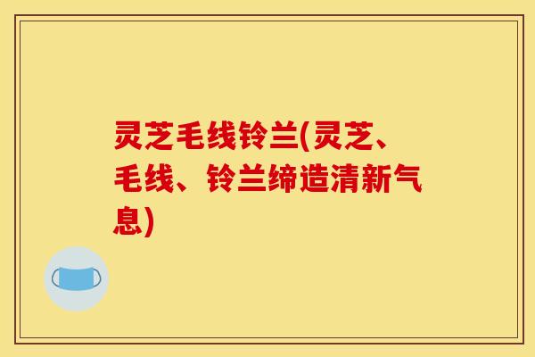 灵芝毛线铃兰(灵芝、毛线、铃兰缔造清新气息) 灵芝毛线铃兰(灵芝、毛线、铃兰缔造清新气息)