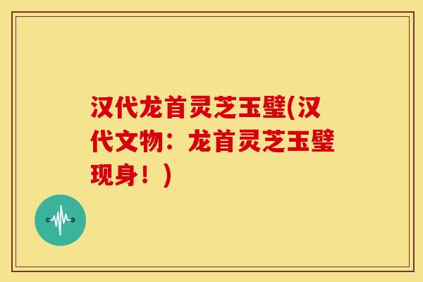 汉代龙首灵芝玉璧(汉代文物:龙首灵芝玉璧现身!) 汉代龙首灵芝玉璧(汉代文物:龙首灵芝玉璧现身!)