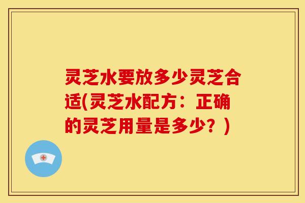 灵芝水要放多少灵芝合适(灵芝水配方:正确的灵芝用量是多少?) 灵芝水要放多少灵芝合适(灵芝水配方:正确的灵芝用量是多少?)