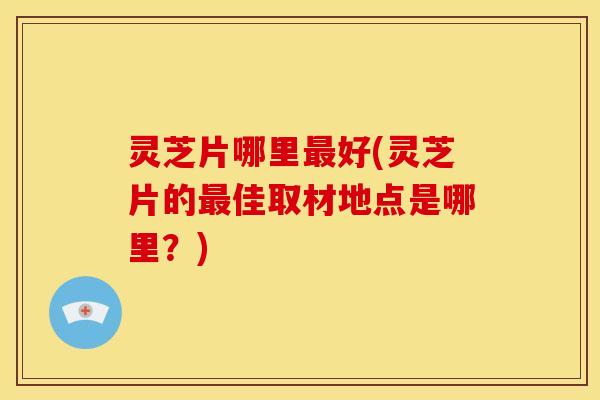 灵芝片哪里好(灵芝片的佳取材地点是哪里?) 灵芝片哪里好(灵芝片的佳取材地点是哪里?)