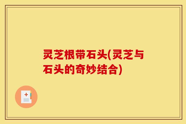 灵芝根带石头(灵芝与石头的奇妙结合) 灵芝根带石头(灵芝与石头的奇妙结合)