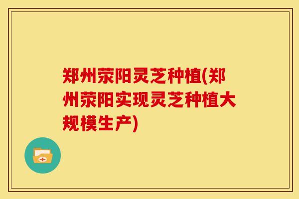 郑州荥阳灵芝种植(郑州荥阳实现灵芝种植大规模生产) 郑州荥阳灵芝种植(郑州荥阳实现灵芝种植大规模生产)
