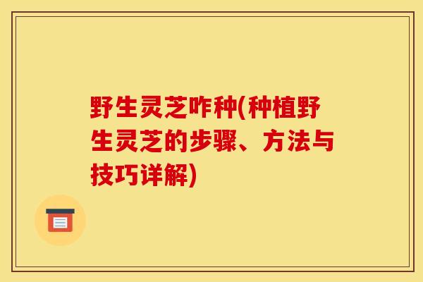 野生灵芝咋种(种植野生灵芝的步骤、方法与技巧详解) 野生灵芝咋种(种植野生灵芝的步骤、方法与技巧详解)