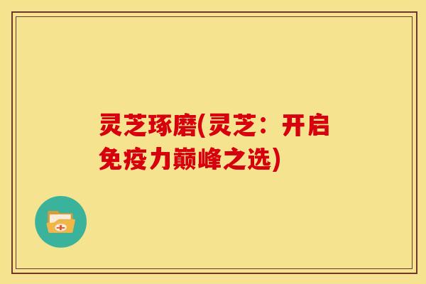 灵芝琢磨(灵芝:开启免疫力巅峰之选) 灵芝琢磨(灵芝:开启免疫力巅峰之选)