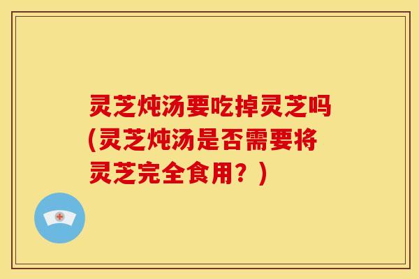 灵芝炖汤要吃掉灵芝吗(灵芝炖汤是否需要将灵芝完全食用?) 灵芝炖汤要吃掉灵芝吗(灵芝炖汤是否需要将灵芝完全食用?)