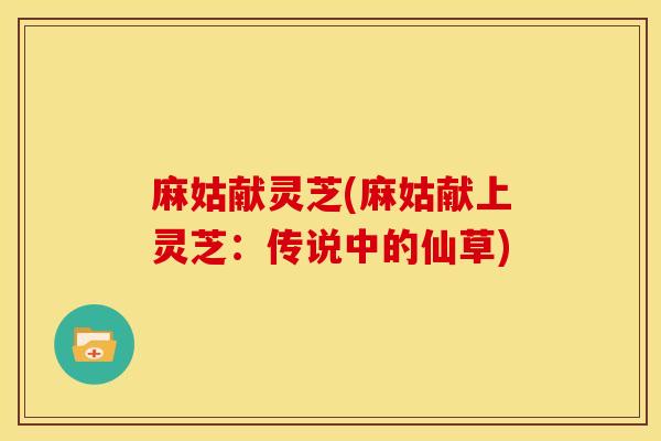 麻姑献灵芝(麻姑献上灵芝:传说中的仙草) 麻姑献灵芝(麻姑献上灵芝:传说中的仙草)