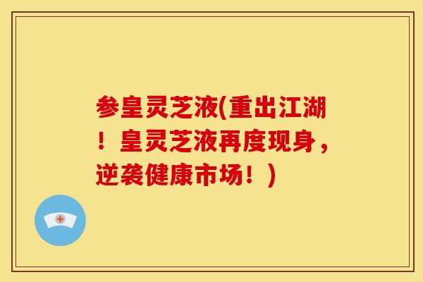 参皇灵芝液(重出江湖!皇灵芝液再度现身,逆袭健康市场!) 参皇灵芝液(重出江湖!皇灵芝液再度现身,逆袭健康市场!)