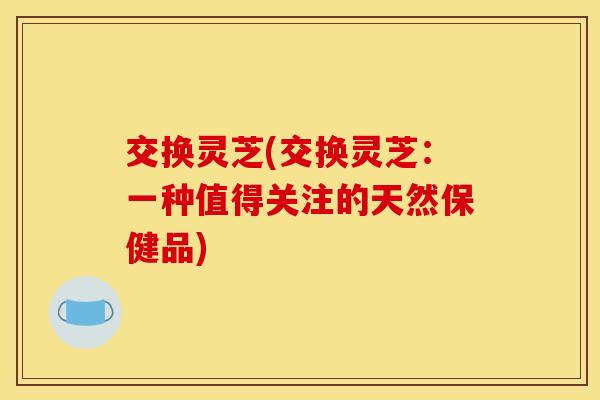 交换灵芝(交换灵芝:一种值得关注的天然保健品) 交换灵芝(交换灵芝:一种值得关注的天然保健品)