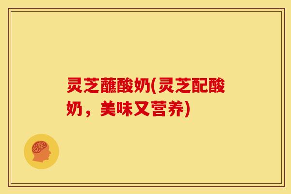 灵芝蘸酸奶(灵芝配酸奶,美味又营养) 灵芝蘸酸奶(灵芝配酸奶,美味又营养)