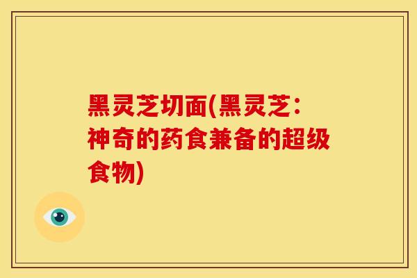 黑灵芝切面(黑灵芝:神奇的药食兼备的超级食物) 黑灵芝切面(黑灵芝:神奇的药食兼备的超级食物)