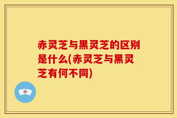 赤灵芝与黑灵芝的区别是什么(赤灵芝与黑灵芝有何不同) 赤灵芝与黑灵芝的区别是什么(赤灵芝与黑灵芝有何不同)