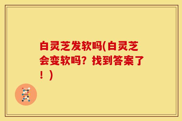 白灵芝发软吗(白灵芝会变软吗？找到答案了！)