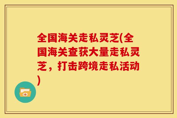 全国海关走私灵芝(全国海关查获大量走私灵芝，打击跨境走私活动)