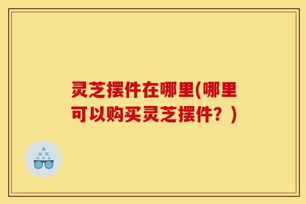 灵芝摆件在哪里(哪里可以购买灵芝摆件?) 灵芝摆件在哪里(哪里可以购买灵芝摆件?)