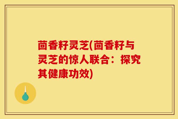 茴香籽灵芝(茴香籽与灵芝的惊人联合:探究其健康功效) 茴香籽灵芝(茴香籽与灵芝的惊人联合:探究其健康功效)