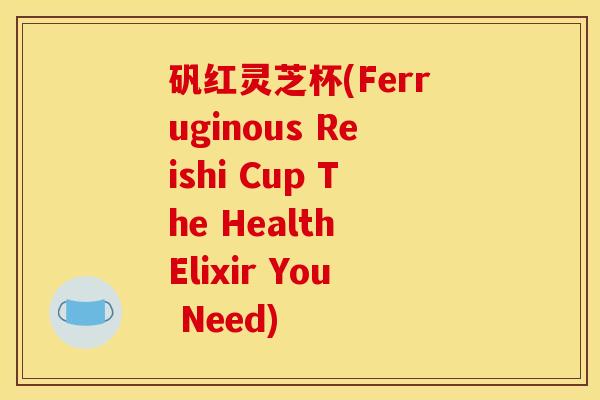 矾红灵芝杯(Ferruginous Reishi Cup The Health Elixir You Need) 矾红灵芝杯(Ferruginous Reishi Cup The Health Elixir You Need)