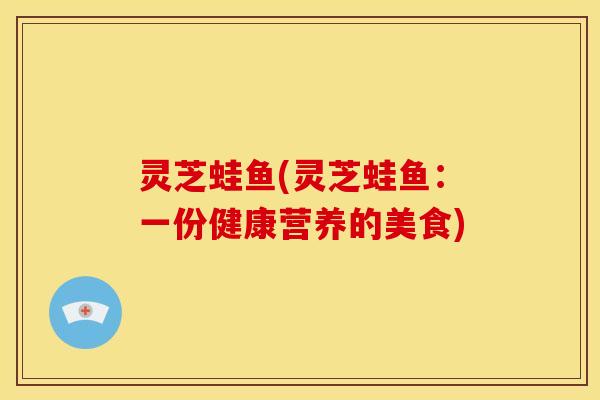 灵芝蛙鱼(灵芝蛙鱼:一份健康营养的美食) 灵芝蛙鱼(灵芝蛙鱼:一份健康营养的美食)