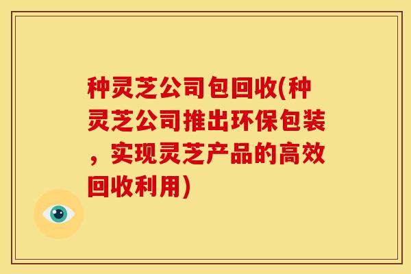 种灵芝公司包回收(种灵芝公司推出环保包装,实现灵芝产品的高效回收利用) 种灵芝公司包回收(种灵芝公司推出环保包装,实现灵芝产品的高效回收利用)
