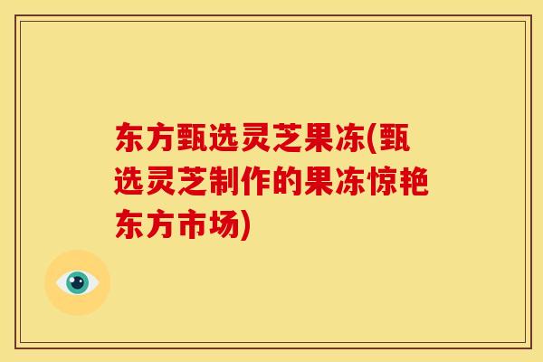 东方甄选灵芝果冻(甄选灵芝制作的果冻惊艳东方市场)