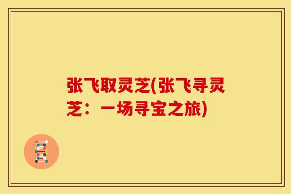 张飞取灵芝(张飞寻灵芝：一场寻宝之旅)