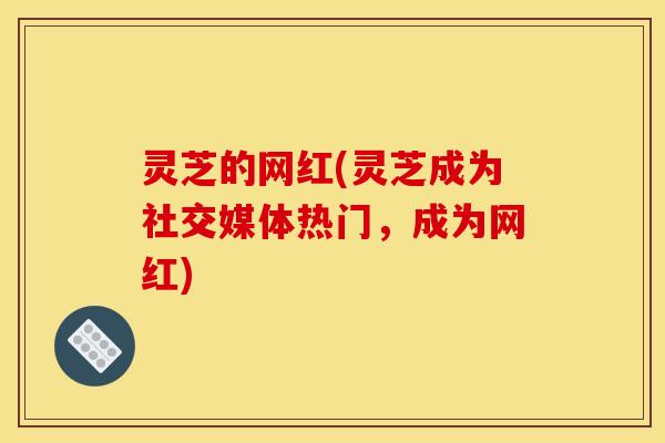 灵芝的网红(灵芝成为社交媒体热门,成为网红) 灵芝的网红(灵芝成为社交媒体热门,成为网红)