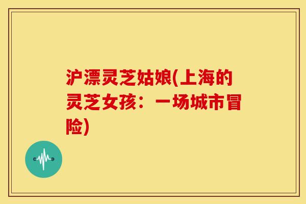 沪漂灵芝姑娘(上海的灵芝女孩：一场城市冒险)